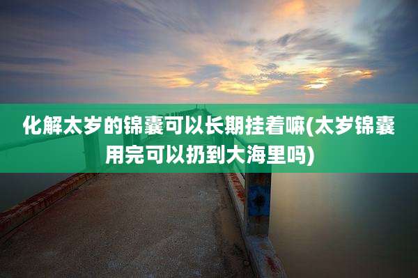 化解太岁的锦囊可以长期挂着嘛(太岁锦囊用完可以扔到大海里吗)