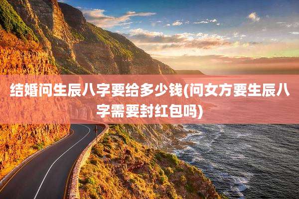 结婚问生辰八字要给多少钱(问女方要生辰八字需要封红包吗)