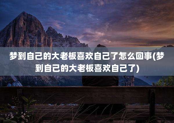 梦到自己的大老板喜欢自己了怎么回事(梦到自己的大老板喜欢自己了)
