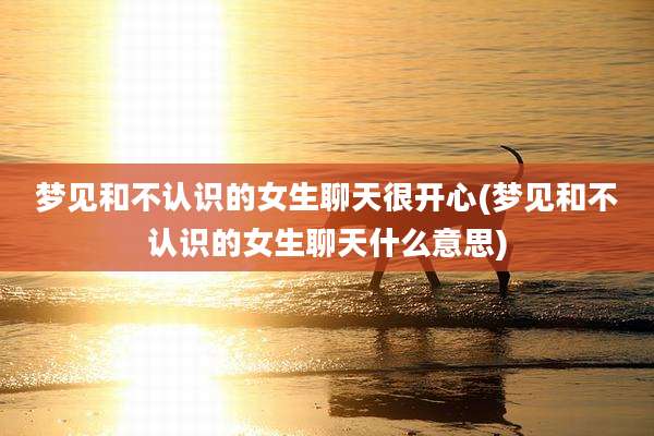 梦见和不认识的女生聊天很开心(梦见和不认识的女生聊天什么意思)