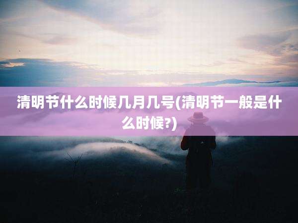 清明节什么时候几月几号(清明节一般是什么时候?)