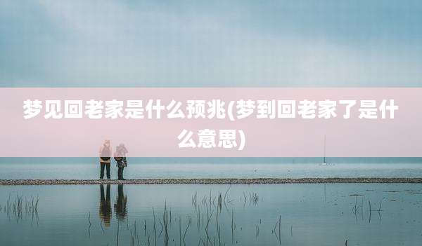 梦见回老家是什么预兆(梦到回老家了是什么意思)