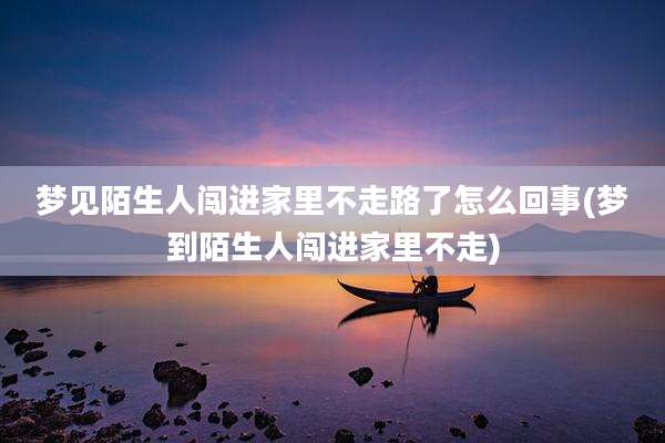 梦见陌生人闯进家里不走路了怎么回事(梦到陌生人闯进家里不走)