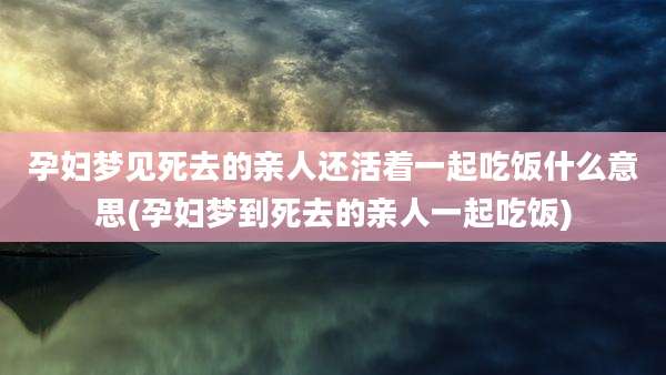 孕妇梦见死去的亲人还活着一起吃饭什么意思(孕妇梦到死去的亲人一起吃饭)