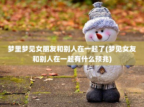梦里梦见女朋友和别人在一起了(梦见女友和别人在一起有什么预兆)