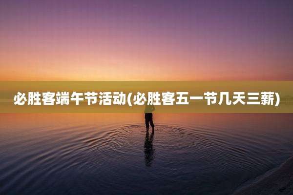 必胜客端午节活动(必胜客五一节几天三薪)