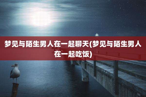 梦见与陌生男人在一起聊天(梦见与陌生男人在一起吃饭)