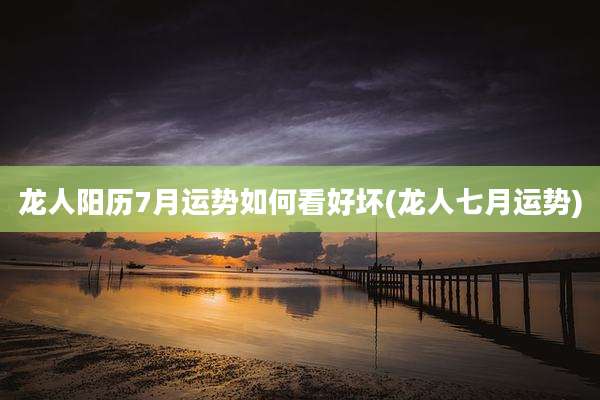 龙人阳历7月运势如何看好坏(龙人七月运势)