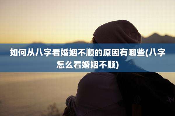 如何从八字看婚姻不顺的原因有哪些(八字怎么看婚姻不顺)