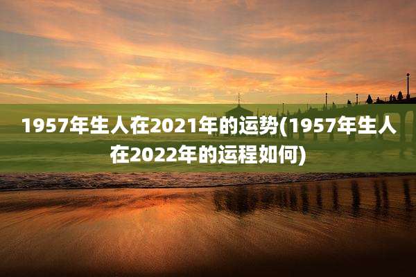 1957年生人在2021年的运势(1957年生人在2022年的运程如何)