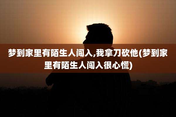 梦到家里有陌生人闯入,我拿刀砍他(梦到家里有陌生人闯入很心慌)