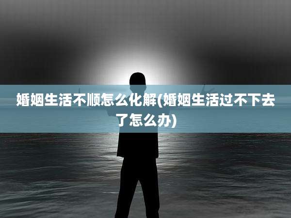 婚姻生活不顺怎么化解(婚姻生活过不下去了怎么办)