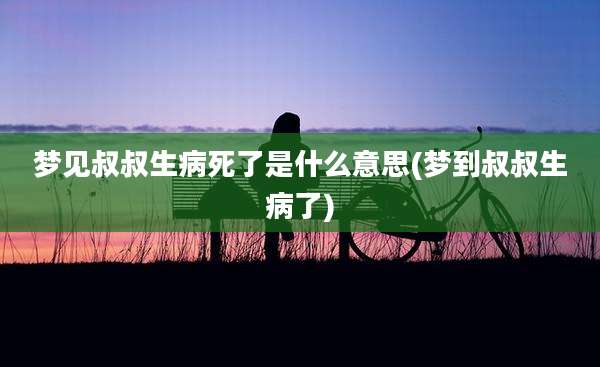 梦见叔叔生病死了是什么意思(梦到叔叔生病了)