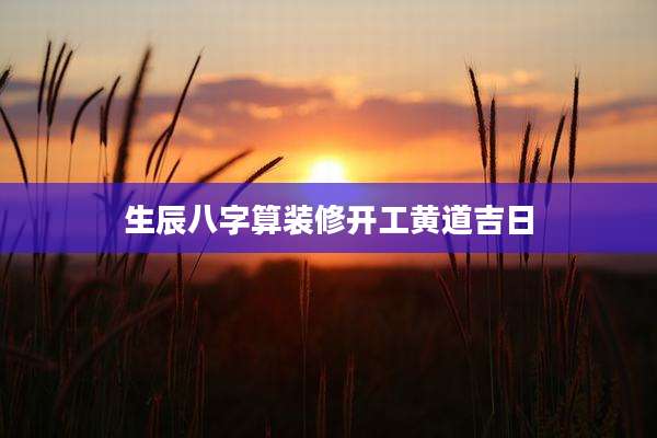 生辰八字算装修开工黄道吉日