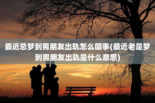 最近总梦到男朋友出轨怎么回事(最近老是梦到男朋友出轨是什么意思)