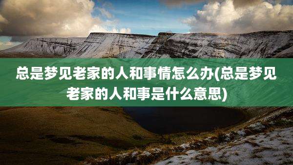 总是梦见老家的人和事情怎么办(总是梦见老家的人和事是什么意思)