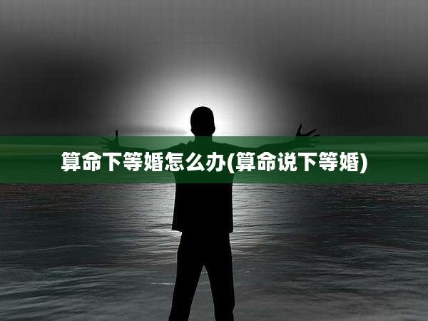 算命下等婚怎么办(算命说下等婚)