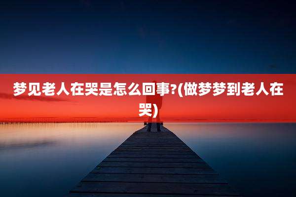 梦见老人在哭是怎么回事?(做梦梦到老人在哭)