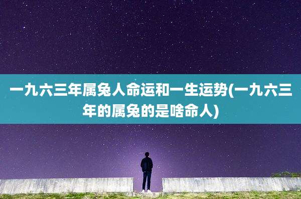 一九六三年属兔人命运和一生运势(一九六三年的属兔的是啥命人)