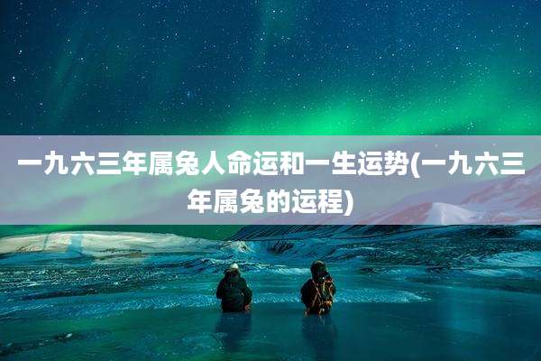 一九六三年属兔人命运和一生运势(一九六三年属兔的运程)