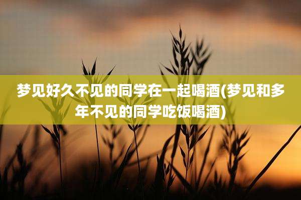 梦见好久不见的同学在一起喝酒(梦见和多年不见的同学吃饭喝酒)