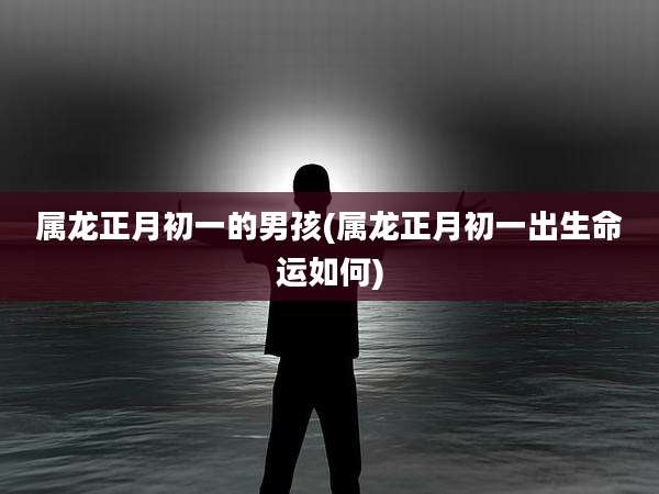 属龙正月初一的男孩(属龙正月初一出生命运如何)