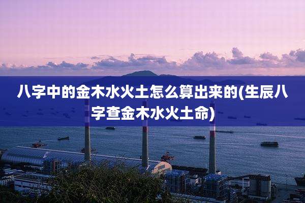 八字中的金木水火土怎么算出来的(生辰八字查金木水火土命)