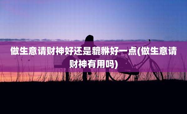 做生意请财神好还是貔貅好一点(做生意请财神有用吗)