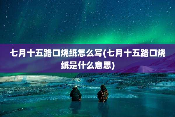 七月十五路口烧纸怎么写(七月十五路口烧纸是什么意思)