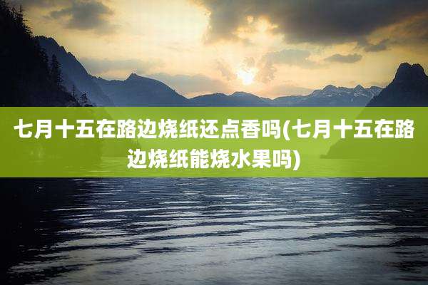 七月十五在路边烧纸还点香吗(七月十五在路边烧纸能烧水果吗)