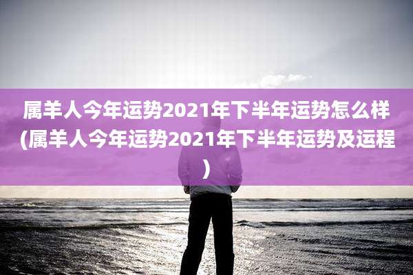 属羊人今年运势2021年下半年运势怎么样(属羊人今年运势2021年下半年运势及运程)