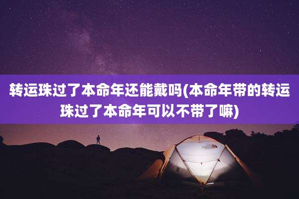转运珠过了本命年还能戴吗(本命年带的转运珠过了本命年可以不带了嘛)
