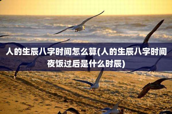 人的生辰八字时间怎么算(人的生辰八字时间夜饭过后是什么时辰)