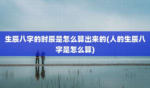 生辰八字的时辰是怎么算出来的(人的生辰八字是怎么算)