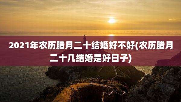 2021年农历腊月二十结婚好不好(农历腊月二十几结婚是好日子)
