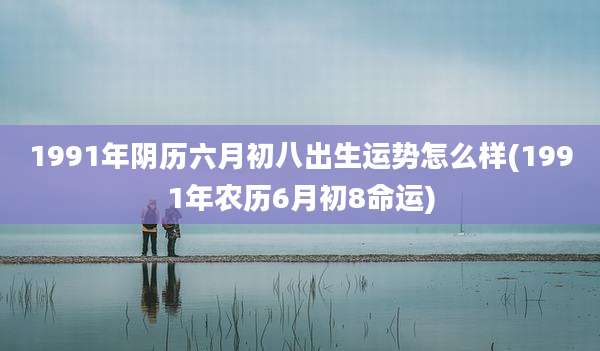 1991年阴历六月初八出生运势怎么样(1991年农历6月初8命运)