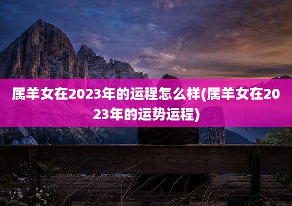 属羊女在2023年的运程怎么样(属羊女在2023年的运势运程)