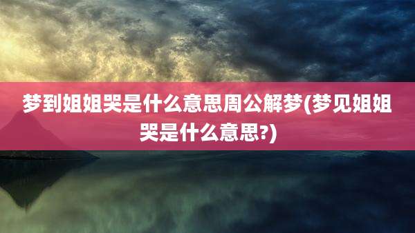 梦到姐姐哭是什么意思周公解梦(梦见姐姐哭是什么意思?)