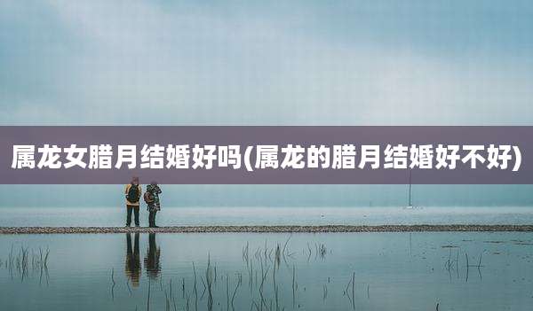 属龙女腊月结婚好吗(属龙的腊月结婚好不好)