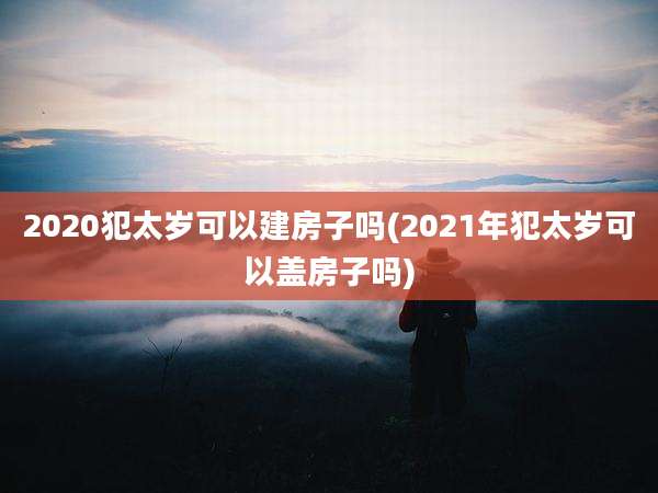 2020犯太岁可以建房子吗(2021年犯太岁可以盖房子吗)