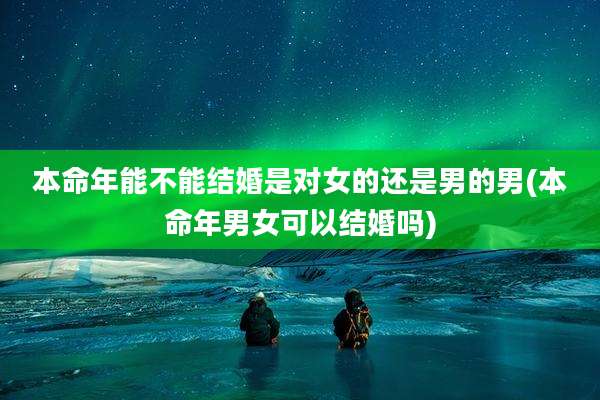 本命年能不能结婚是对女的还是男的男(本命年男女可以结婚吗)