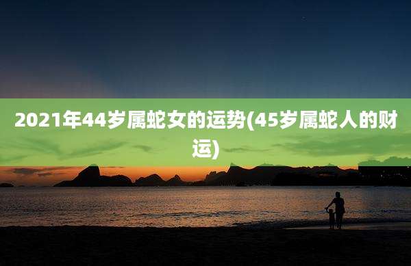2021年44岁属蛇女的运势(45岁属蛇人的财运)