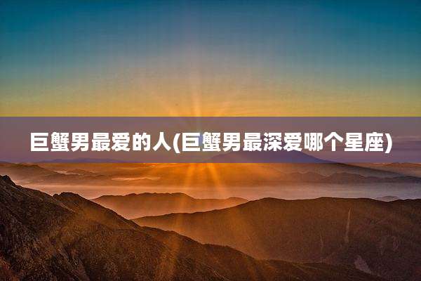 巨蟹男最爱的人(巨蟹男最深爱哪个星座)