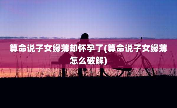 算命说子女缘薄却怀孕了(算命说子女缘薄怎么破解)