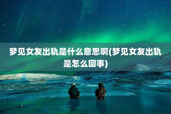 梦见女友出轨是什么意思啊(梦见女友出轨是怎么回事)