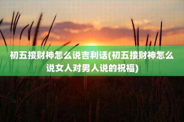 初五接财神怎么说吉利话(初五接财神怎么说女人对男人说的祝福)