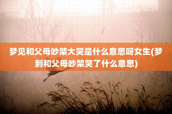 梦见和父母吵架大哭是什么意思呀女生(梦到和父母吵架哭了什么意思)