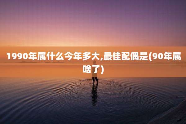1990年属什么今年多大,最佳配偶是(90年属啥了)