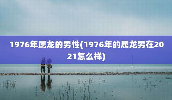1976年属龙的男性(1976年的属龙男在2021怎么样)