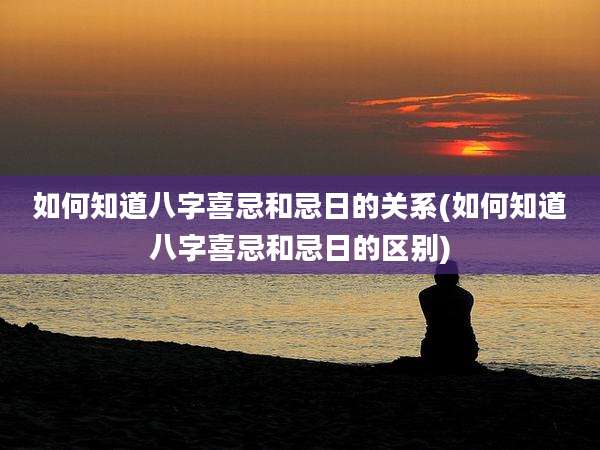 如何知道八字喜忌和忌日的关系(如何知道八字喜忌和忌日的区别)